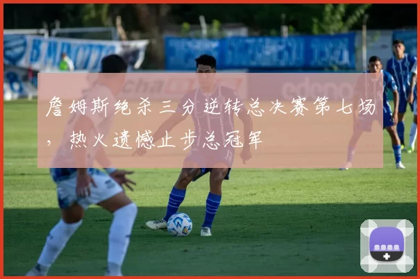 詹姆斯绝杀三分逆转总决赛第七场，热火遗憾止步总冠军
