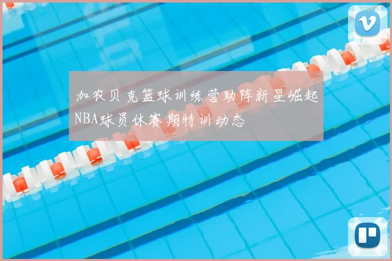 加农贝克篮球训练营助阵新星崛起NBA球员休赛期特训动态