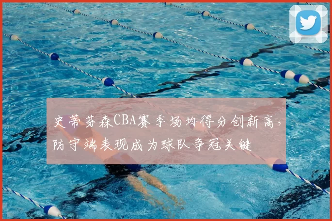 史蒂芬森CBA赛季场均得分创新高，防守端表现成为球队争冠关键