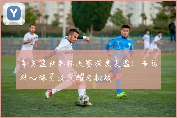 年男篮世界杯决赛深度复盘:专访核心球员谈荣耀与挑战