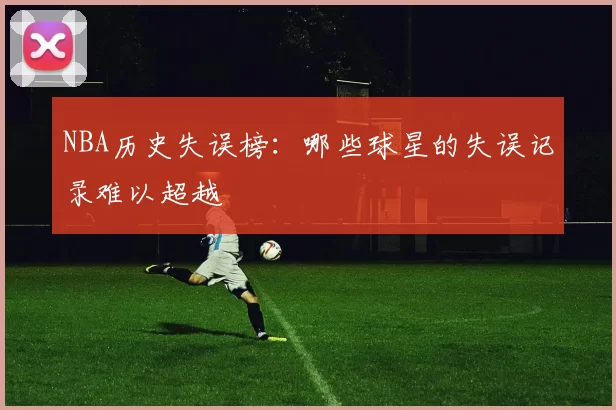 NBA历史失误榜：哪些球星的失误记录难以超越