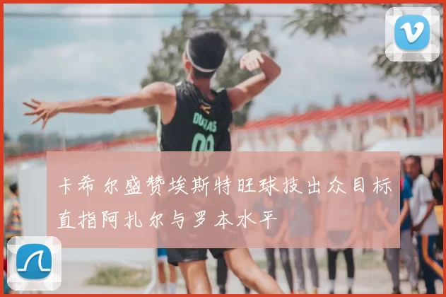 卡希尔盛赞埃斯特旺球技出众目标直指阿扎尔与罗本水平