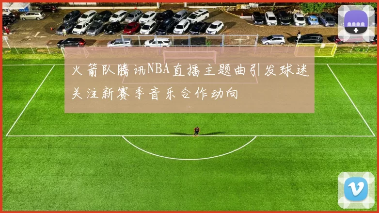 火箭队腾讯NBA直播主题曲引发球迷关注新赛季音乐合作动向