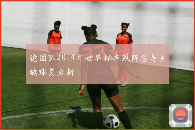 德国队2014年世界杯夺冠阵容与关键球员分析