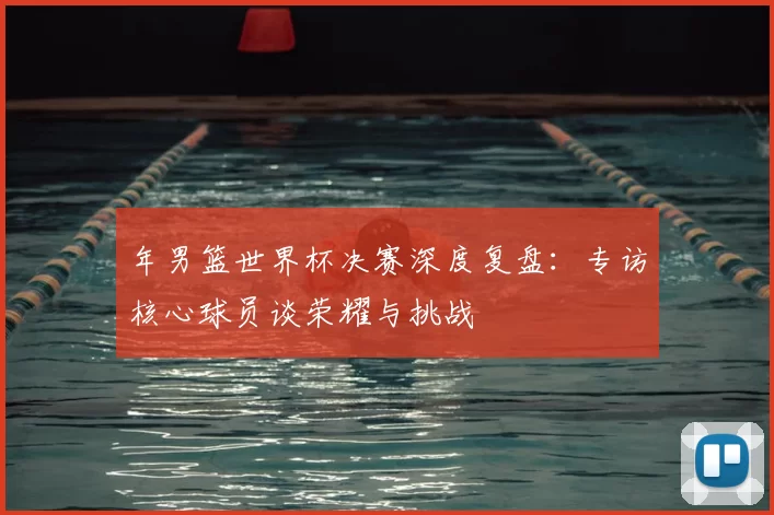 年男篮世界杯决赛深度复盘:专访核心球员谈荣耀与挑战
