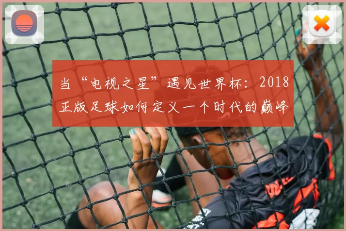 当“电视之星”遇见世界杯:2018正版足球如何定义一个时代的巅峰对决