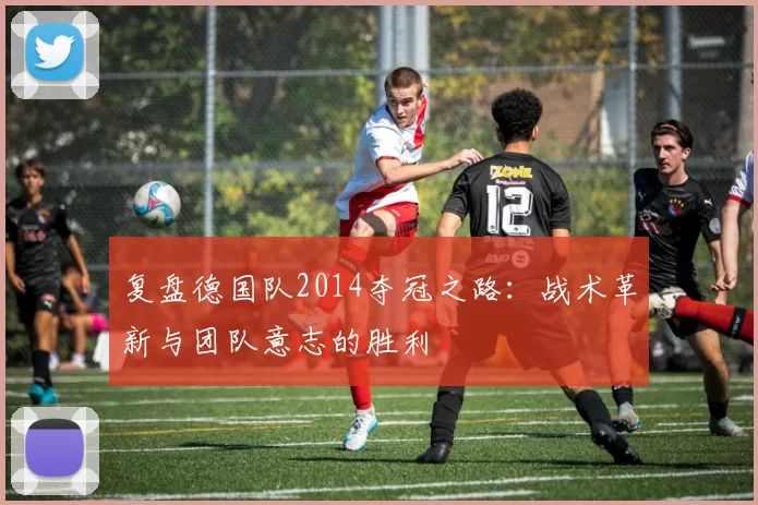复盘德国队2014夺冠之路：战术革新与团队意志的胜利