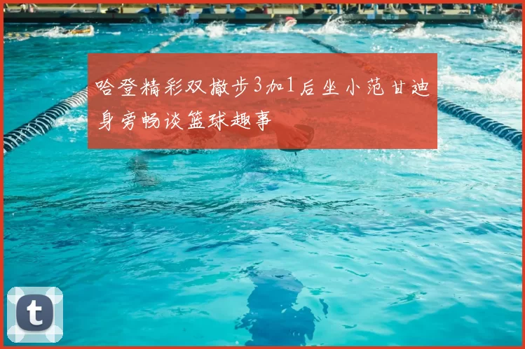 哈登精彩双撤步3加1后坐小范甘迪身旁畅谈篮球趣事