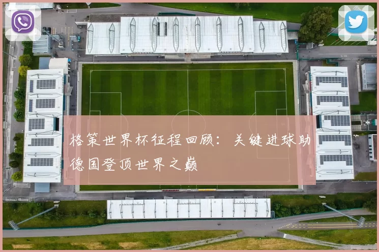 格策世界杯征程回顾:关键进球助德国登顶世界之巅