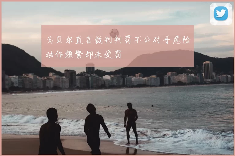 戈贝尔直言裁判判罚不公对手危险动作频繁却未受罚