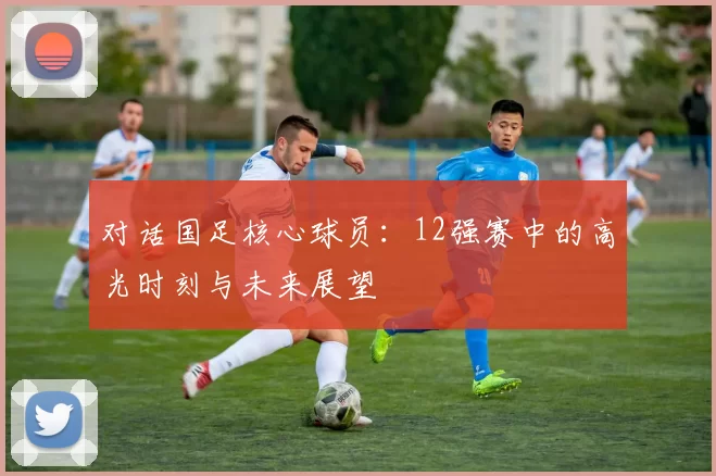 对话国足核心球员:12强赛中的高光时刻与未来展望