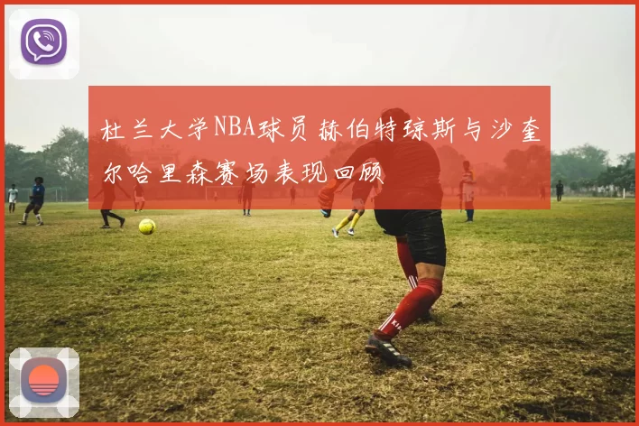 杜兰大学NBA球员赫伯特琼斯与沙奎尔哈里森赛场表现回顾
