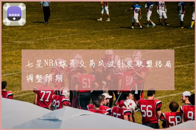 七星NBA球员交易风波引发联盟格局调整预期