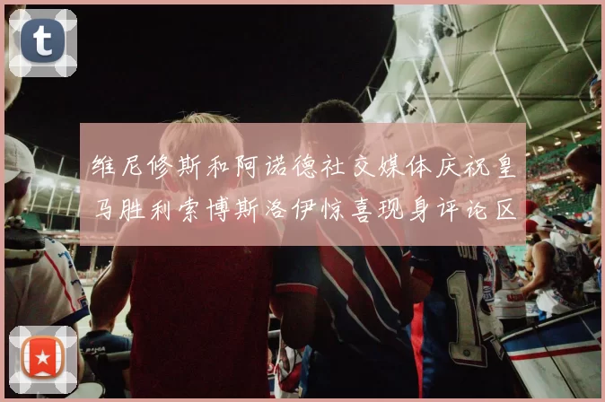 维尼修斯和阿诺德社交媒体庆祝皇马胜利索博斯洛伊惊喜现身评论区互动