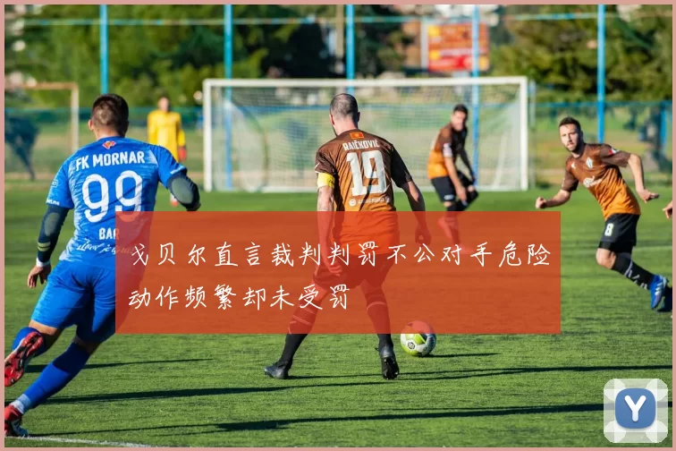 戈贝尔直言裁判判罚不公对手危险动作频繁却未受罚