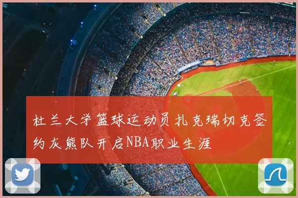 杜兰大学篮球运动员扎克瑞切克签约灰熊队开启NBA职业生涯
