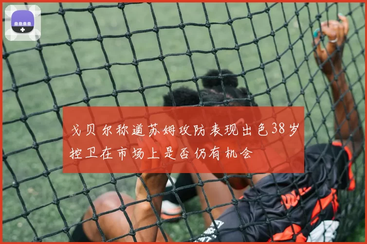 戈贝尔称道苏姆攻防表现出色38岁控卫在市场上是否仍有机会