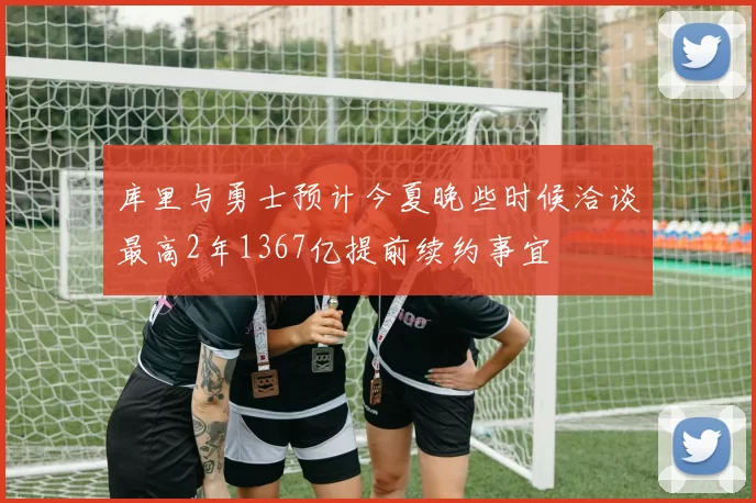 库里与勇士预计今夏晚些时候洽谈最高2年1367亿提前续约事宜