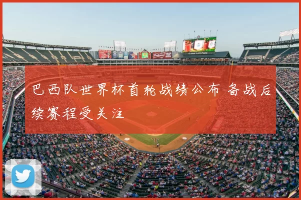 巴西队世界杯首轮战绩公布 备战后续赛程受关注