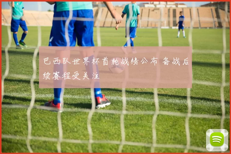 巴西队世界杯首轮战绩公布 备战后续赛程受关注