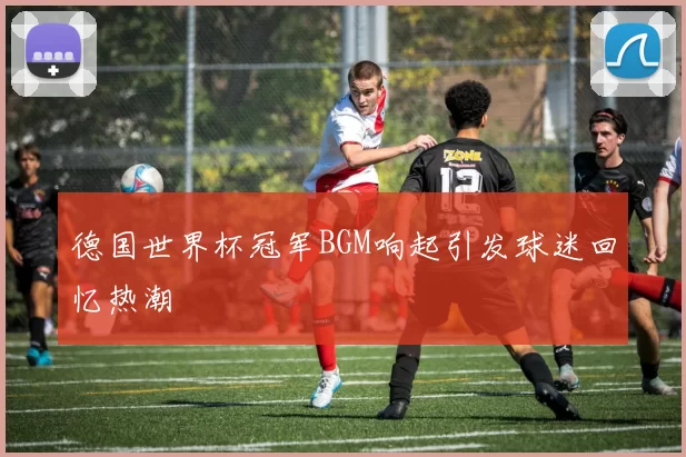 德国世界杯冠军BGM响起引发球迷回忆热潮