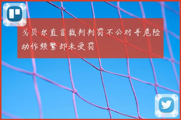 戈贝尔直言裁判判罚不公对手危险动作频繁却未受罚