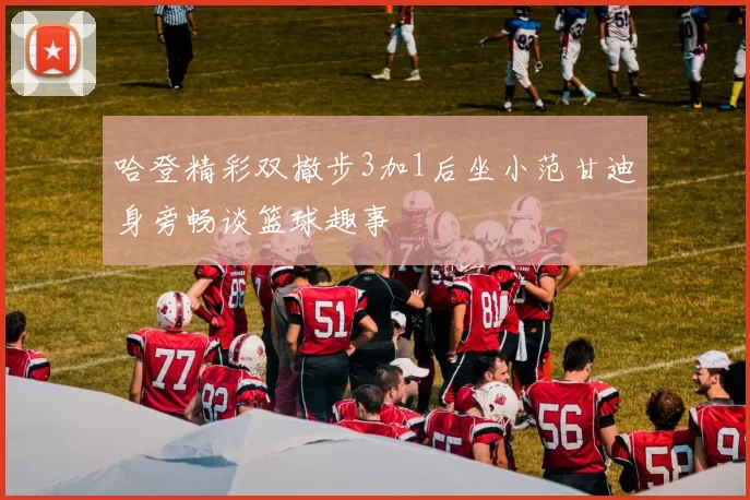 哈登精彩双撤步3加1后坐小范甘迪身旁畅谈篮球趣事