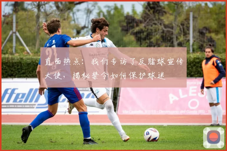 直面热点:我们专访了反赌球宣传大使,揭秘禁令如何保护球迷
