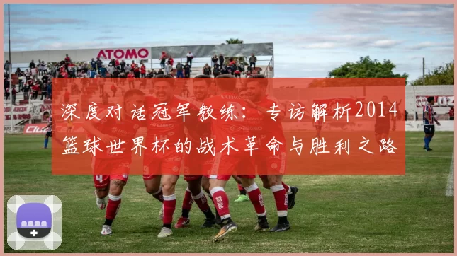 深度对话冠军教练：专访解析2014篮球世界杯的战术革命与胜利之路