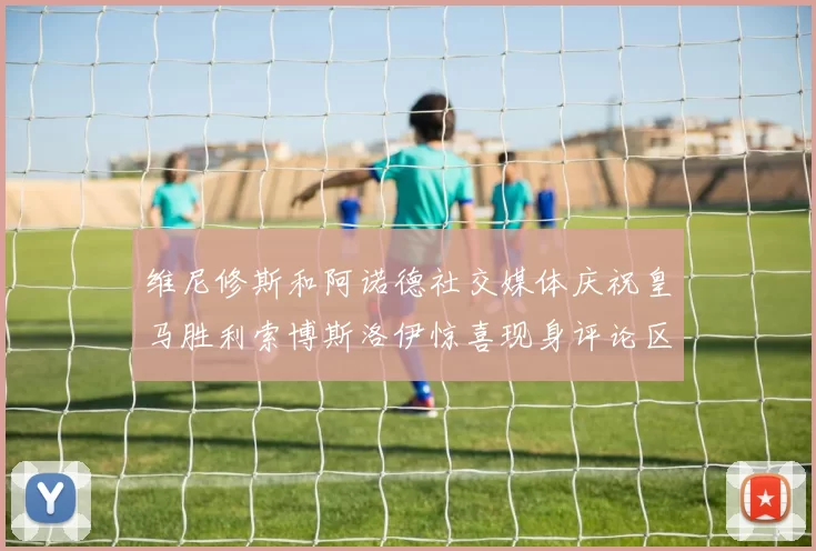 维尼修斯和阿诺德社交媒体庆祝皇马胜利索博斯洛伊惊喜现身评论区互动
