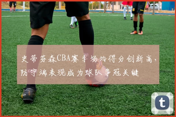 史蒂芬森CBA赛季场均得分创新高，防守端表现成为球队争冠关键