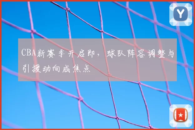CBA新赛季开启即，球队阵容调整与引援动向成焦点