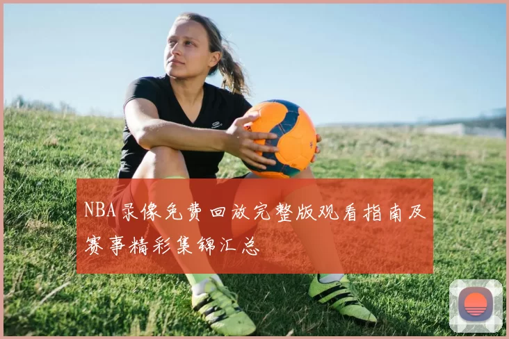 NBA录像免费回放完整版观看指南及赛事精彩集锦汇总