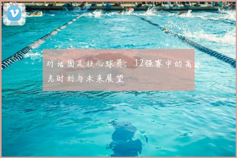 对话国足核心球员:12强赛中的高光时刻与未来展望