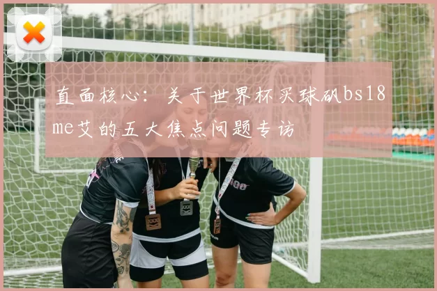 直面核心:关于世界杯买球矾bs18me艾的五大焦点问题专访