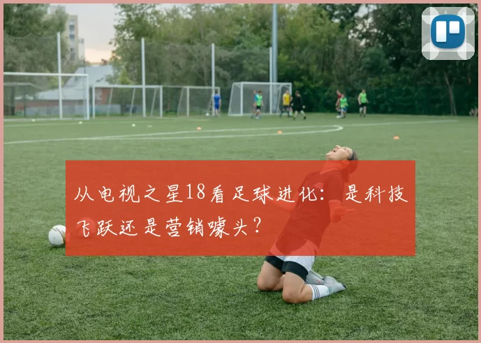 从电视之星18看足球进化:是科技飞跃还是营销噱头?