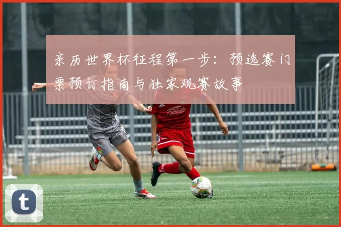亲历世界杯征程第一步:预选赛门票预订指南与独家观赛故事