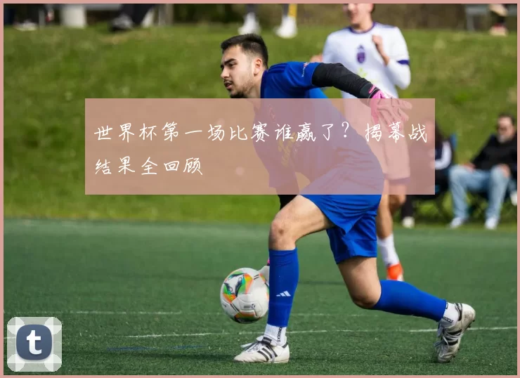 世界杯第一场比赛谁赢了？揭幕战结果全回顾