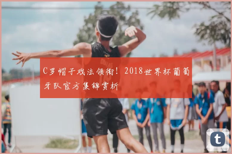 C罗帽子戏法领衔！2018世界杯葡萄牙队官方集锦赏析