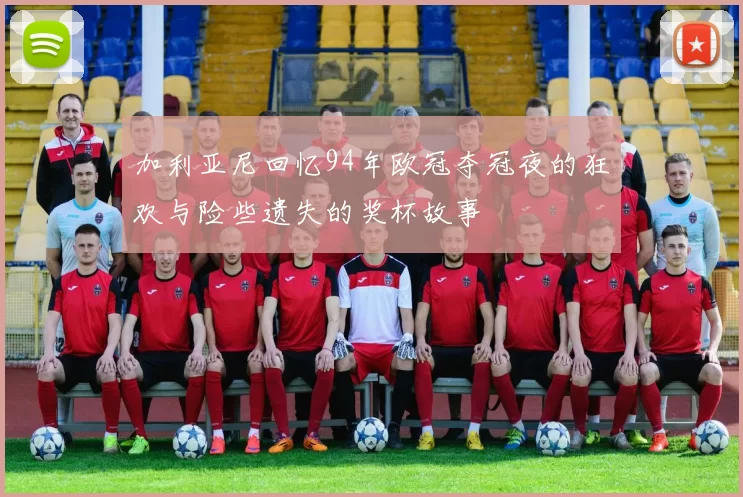 加利亚尼回忆94年欧冠夺冠夜的狂欢与险些遗失的奖杯故事