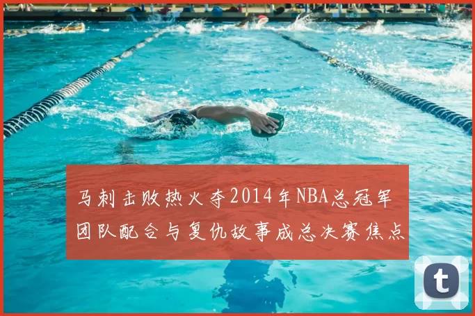 马刺击败热火夺2014年NBA总冠军 团队配合与复仇故事成总决赛焦点