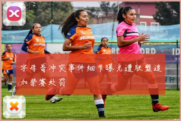 字母哥冲突事件细节曝光遭联盟追加禁赛处罚