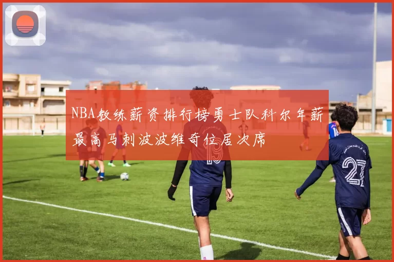 NBA教练薪资排行榜勇士队科尔年薪最高马刺波波维奇位居次席