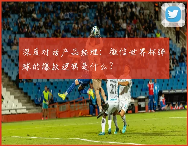 深度对话产品经理:微信世界杯弹球的爆款逻辑是什么?