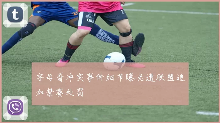 字母哥冲突事件细节曝光遭联盟追加禁赛处罚