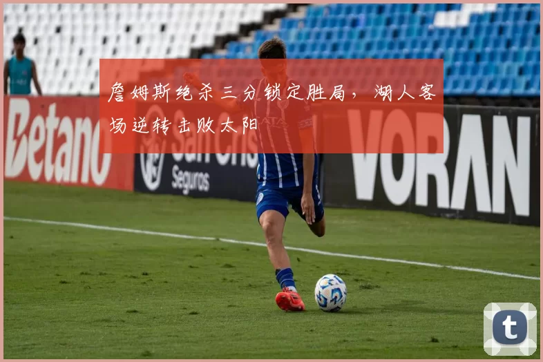 詹姆斯绝杀三分锁定胜局,湖人客场逆转击败太阳