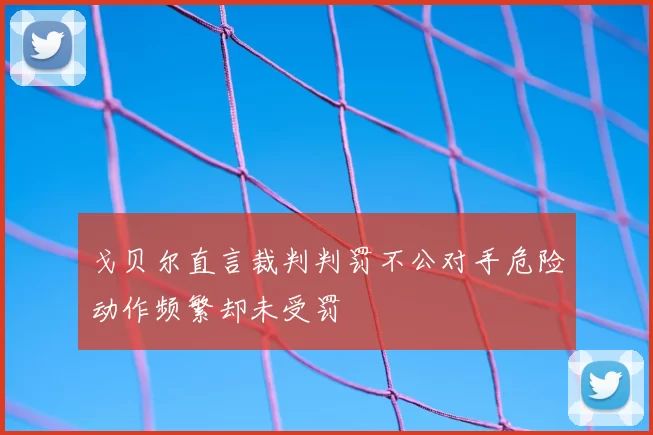 戈贝尔直言裁判判罚不公对手危险动作频繁却未受罚