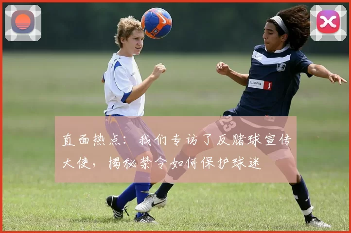 直面热点:我们专访了反赌球宣传大使,揭秘禁令如何保护球迷