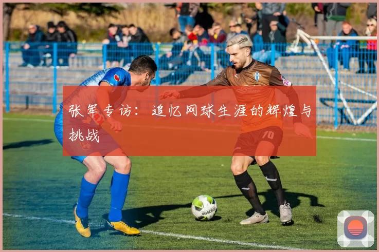 张军专访:追忆网球生涯的辉煌与挑战