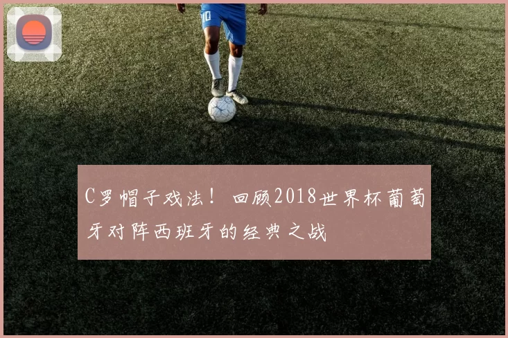 C罗帽子戏法!回顾2018世界杯葡萄牙对阵西班牙的经典之战